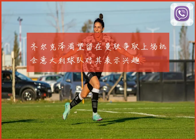 齐尔克泽渴望留在曼联争取上场机会意大利球队对其表示兴趣