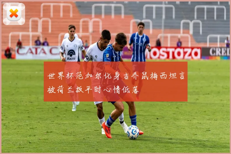 世界杯范加尔化身吉乔鼠梅西坦言被荷兰扳平时心情低落