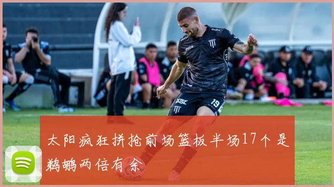 太阳疯狂拼抢前场篮板半场17个是鹈鹕两倍有余