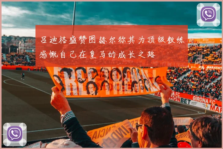 吕迪格盛赞图赫尔称其为顶级教练感慨自己在皇马的成长之路