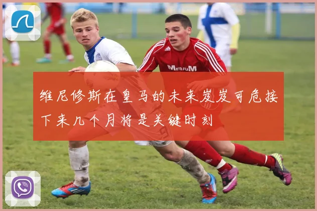 维尼修斯在皇马的未来岌岌可危接下来几个月将是关键时刻