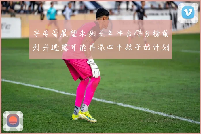 字母哥展望未来五年冲击得分榜前列并透露可能再添四个孩子的计划