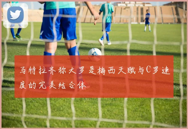 马特拉齐称大罗是梅西天赋与C罗速度的完美结合体