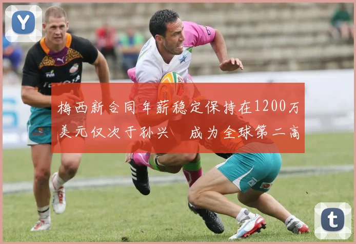 梅西新合同年薪稳定保持在1200万美元仅次于孙兴慜成为全球第二高薪球员