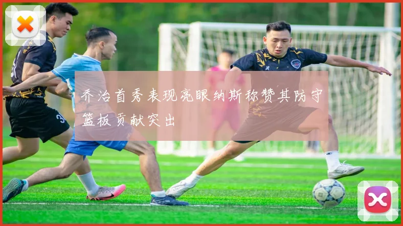 乔治首秀表现亮眼纳斯称赞其防守篮板贡献突出