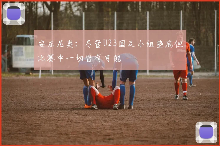 安东尼奥：尽管U23国足小组垫底但比赛中一切皆有可能