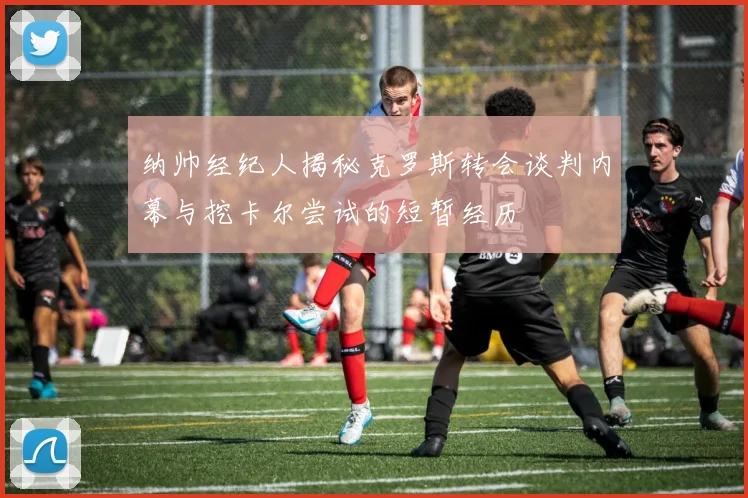 纳帅经纪人揭秘克罗斯转会谈判内幕与挖卡尔尝试的短暂经历