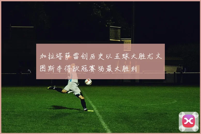 加拉塔萨雷创历史以五球大胜尤文图斯夺得欧冠赛场最大胜利